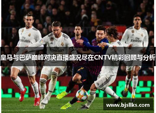 皇马与巴萨巅峰对决直播盛况尽在CNTV精彩回顾与分析