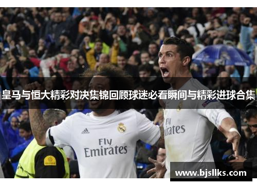 皇马与恒大精彩对决集锦回顾球迷必看瞬间与精彩进球合集