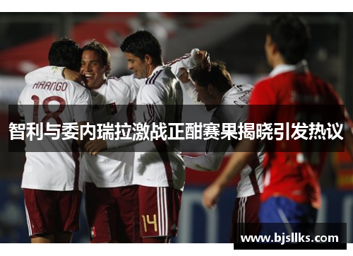 智利与委内瑞拉激战正酣赛果揭晓引发热议