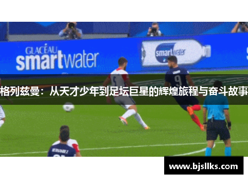 格列兹曼：从天才少年到足坛巨星的辉煌旅程与奋斗故事
